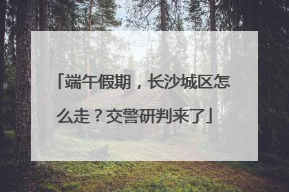 端午假期，长沙城区怎么走？交警研判来了