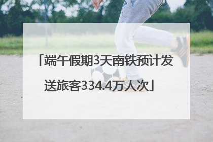 端午假期3天南铁预计发送旅客334.4万人次