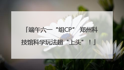 端午六一“组CP” 郑州科技馆科学玩法超“上头”！