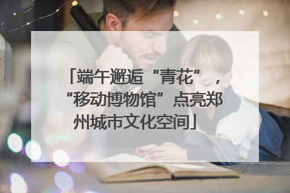 端午邂逅“青花”，“移动博物馆”点亮郑州城市文化空间