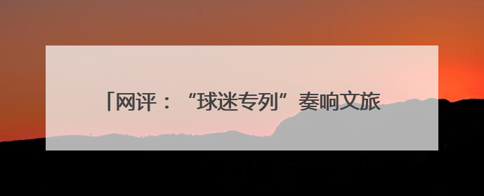 网评：“球迷专列”奏响文旅交融与体育发展的激昂乐章
