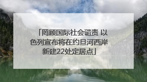 罔顾国际社会谴责 以色列宣布将在约旦河西岸新建22处定居点