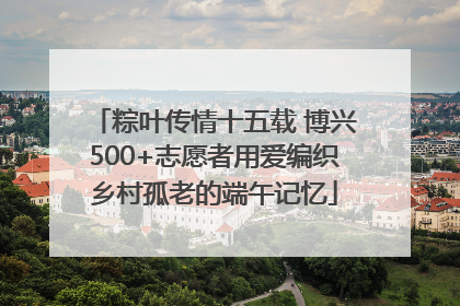 粽叶传情十五载 博兴500+志愿者用爱编织乡村孤老的端午记忆