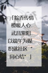 粽香传情 橙暖人心 武昌紫阳以端午为媒织就社区“同心结”