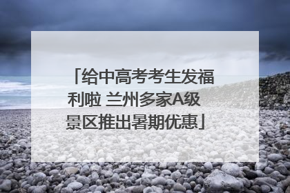给中高考考生发福利啦 兰州多家A级景区推出暑期优惠