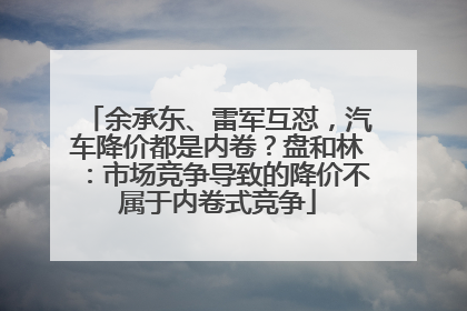 余承东、雷军互怼，汽车降价都是内卷？盘和林：市场竞争导致的降价不属于内卷式竞争