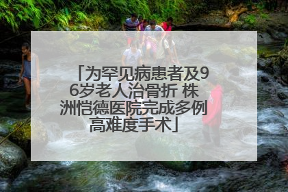 为罕见病患者及96岁老人治骨折 株洲恺德医院完成多例高难度手术