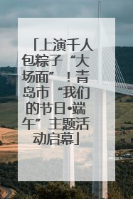 上演千人包粽子“大场面”！青岛市“我们的节日•端午”主题活动启幕