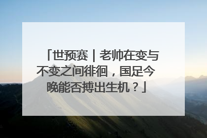 世预赛｜老帅在变与不变之间徘徊，国足今晚能否搏出生机？