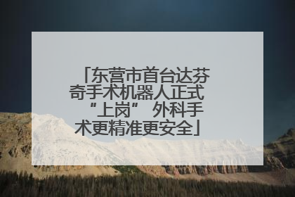 东营市首台达芬奇手术机器人正式“上岗” 外科手术更精准更安全