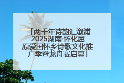 两千年诗韵汇溆浦 2025湖南·怀化屈原爱国怀乡诗歌文化推广季暨龙舟赛启幕
