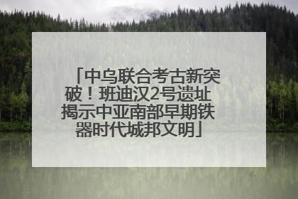 中乌联合考古新突破！班迪汉2号遗址揭示中亚南部早期铁器时代城邦文明