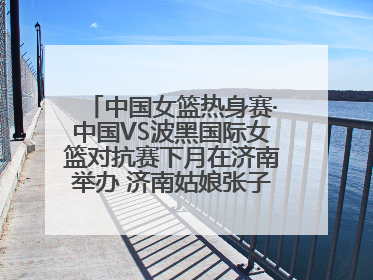 中国女篮热身赛·中国VS波黑国际女篮对抗赛下月在济南举办 济南姑娘张子宇有望在家门口迎来国家队首秀