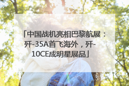 中国战机亮相巴黎航展：歼-35A首飞海外，歼-10CE成明星展品