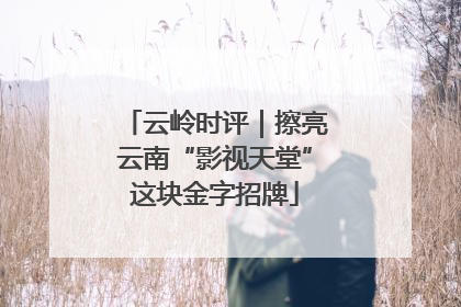 云岭时评｜擦亮云南“影视天堂”这块金字招牌