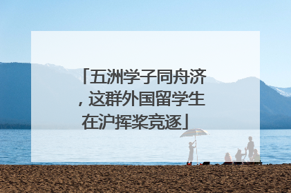 五洲学子同舟济，这群外国留学生在沪挥桨竞逐