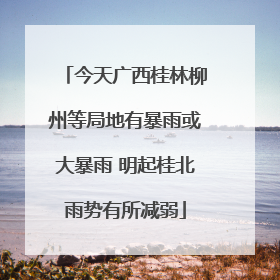 今天广西桂林柳州等局地有暴雨或大暴雨 明起桂北雨势有所减弱