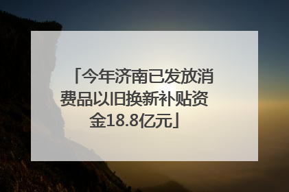 今年济南已发放消费品以旧换新补贴资金18.8亿元