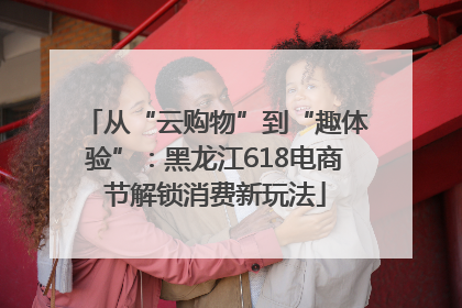 从“云购物”到“趣体验”：黑龙江618电商节解锁消费新玩法