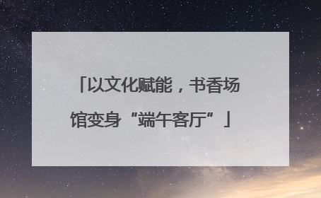 以文化赋能，书香场馆变身“端午客厅”