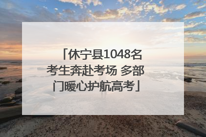 休宁县1048名考生奔赴考场 多部门暖心护航高考