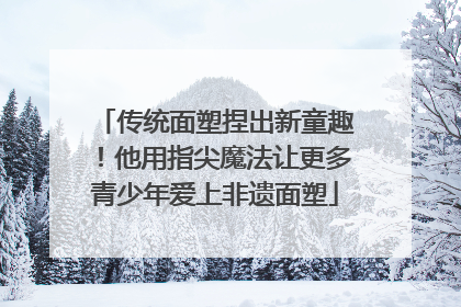 传统面塑捏出新童趣！他用指尖魔法让更多青少年爱上非遗面塑