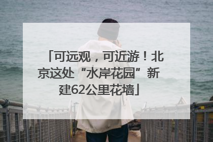 可远观，可近游！北京这处“水岸花园”新建62公里花墙