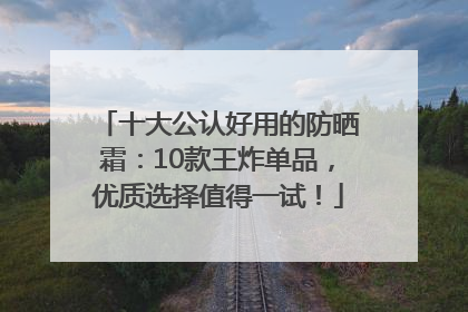 十大公认好用的防晒霜：10款王炸单品，优质选择值得一试！