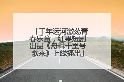 千年运河激荡青春乐章，红果短剧出品《舟楫千里号歌来》上线播出