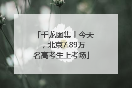 千龙图集丨今天，北京7.89万名高考生上考场