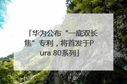 华为公布“一底双长焦”专利，将首发于Pura 80系列