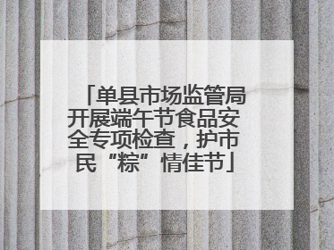 单县市场监管局开展端午节食品安全专项检查，护市民“粽”情佳节