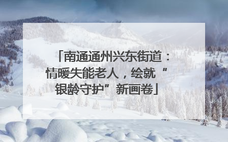 南通通州兴东街道：情暖失能老人，绘就“银龄守护”新画卷