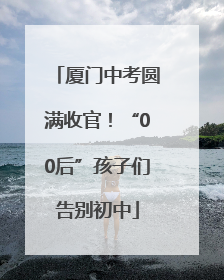厦门中考圆满收官！“00后”孩子们告别初中