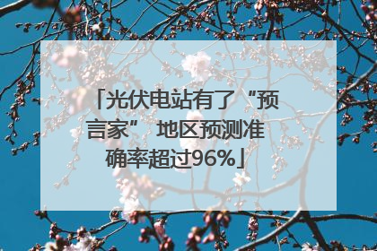 光伏电站有了“预言家” 地区预测准确率超过96%