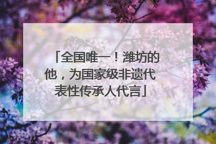 全国唯一！潍坊的他，为国家级非遗代表性传承人代言