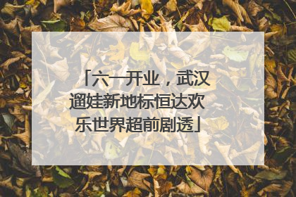 六一开业，武汉遛娃新地标恒达欢乐世界超前剧透