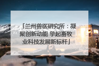 兰州兽医研究所：凝聚创新动能 擎起畜牧业科技发展新标杆