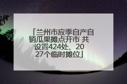 兰州市应季自产自销瓜果摊点开市 共设置424处、2027个临时摊位