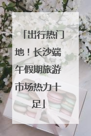 出行热门地！长沙端午假期旅游市场热力十足