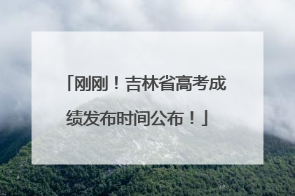 刚刚！吉林省高考成绩发布时间公布！