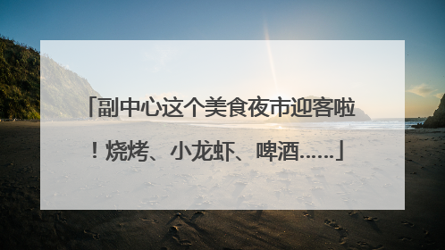 副中心这个美食夜市迎客啦！烧烤、小龙虾、啤酒……