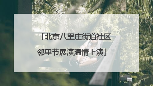 北京八里庄街道社区邻里节展演温情上演