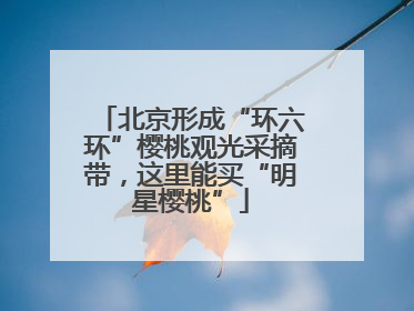 北京形成“环六环”樱桃观光采摘带，这里能买“明星樱桃”
