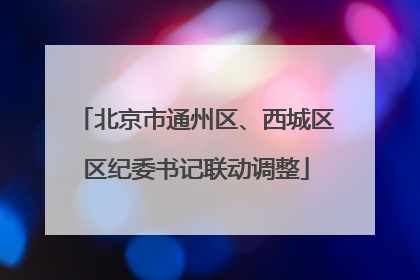 北京市通州区、西城区区纪委书记联动调整