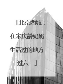 北京西城：在宋庆龄奶奶生活过的地方过六一