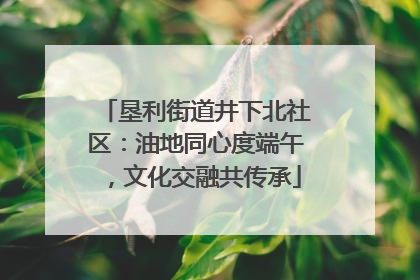 垦利街道井下北社区：油地同心度端午，文化交融共传承