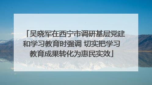 吴晓军在西宁市调研基层党建和学习教育时强调 切实把学习教育成果转化为惠民实效