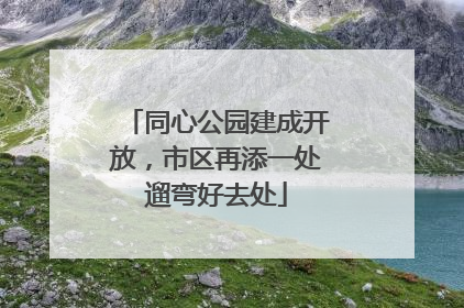 同心公园建成开放，市区再添一处遛弯好去处