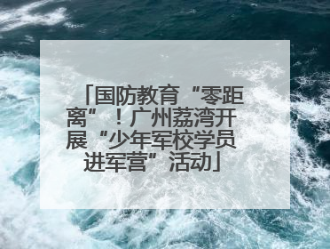 国防教育“零距离”！广州荔湾开展“少年军校学员进军营”活动